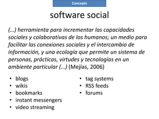 Concepts


                 software social
(…) herramienta para incrementar las capacidades
sociales y colaborativas de los humanos; un medio para
facilitar las conexiones sociales y el intercambio de
información, y una ecología que permite un sistema de
personas, prácticas, virtudes y tecnologías en un
ambiente particular (…) (Mejías, 2006)
•   blogs                    • tag systems
•   wikis                    • RSS feeds
•   bookmarks                • forums
•   instant messengers
•   video streaming
 