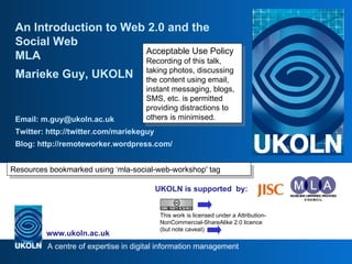 UKOLN is supported  by: An Introduction to Web 2.0 and the Social Web MLA Marieke Guy, UKOLN Email: m.guy@ukoln.ac.uk Twitter: http://twitter.com/mariekeguy Blog: http://remoteworker.wordpress.com/ Acceptable Use Policy Recording of this talk, taking photos, discussing the content using email, instant messaging, blogs, SMS, etc. is permitted providing distractions to others is minimised. This work is licensed under a Attribution-NonCommercial-ShareAlike 2.0 licence (but note caveat) Resources bookmarked using ‘mla-social-web-workshop' tag 