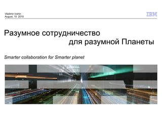 Vladimir Ivshin
August, 10 2010




Разумное сотрудничество
               для разумной Планеты
Smarter collaboration for Smarter planet




                                           © 2009 IBM Corporation
 