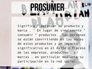 prosumer
Significa " defensor de producto y
marca . " En lugar de simplemente "
consumir " productos , las personas
se están convirtiendo en las voces
de estos productos y un impacto
significativo en el éxito o fracaso
de las empresas, productos , y
marcas , en particular mediante su
participación en la red social.
 