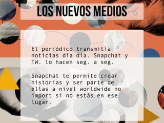 El periódico transmitía
noticias día día. Snapchat y
TW. lo hacen seg. a seg.
Snapchat te permite crear
historias y ser parte de
ellas a nivel worldwide no
import si no estás en ese
lugar.
LOS NUEVOS MEDIOS
 