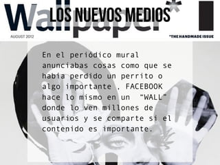 LOS NUEVOS MEDIOS
En el periódico mural
anunciabas cosas como que se
había perdido un perrito o
algo importante , FACEBOOK
hace lo mismo en un “WALL”
donde lo ven millones de
usuarios y se comparte si el
contenido es importante.
 
