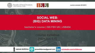 JAKUB RŮŽIČKA jameslittlerose@gmail.com cz.linkedin.com/in/littlerose
summer semester 2014/2015
SOCIAL WEB:
(BIG) DATA MINING
bachelor‘s course | ISS FSV UK | JSB454
course syllabus
[version 1.1]
 