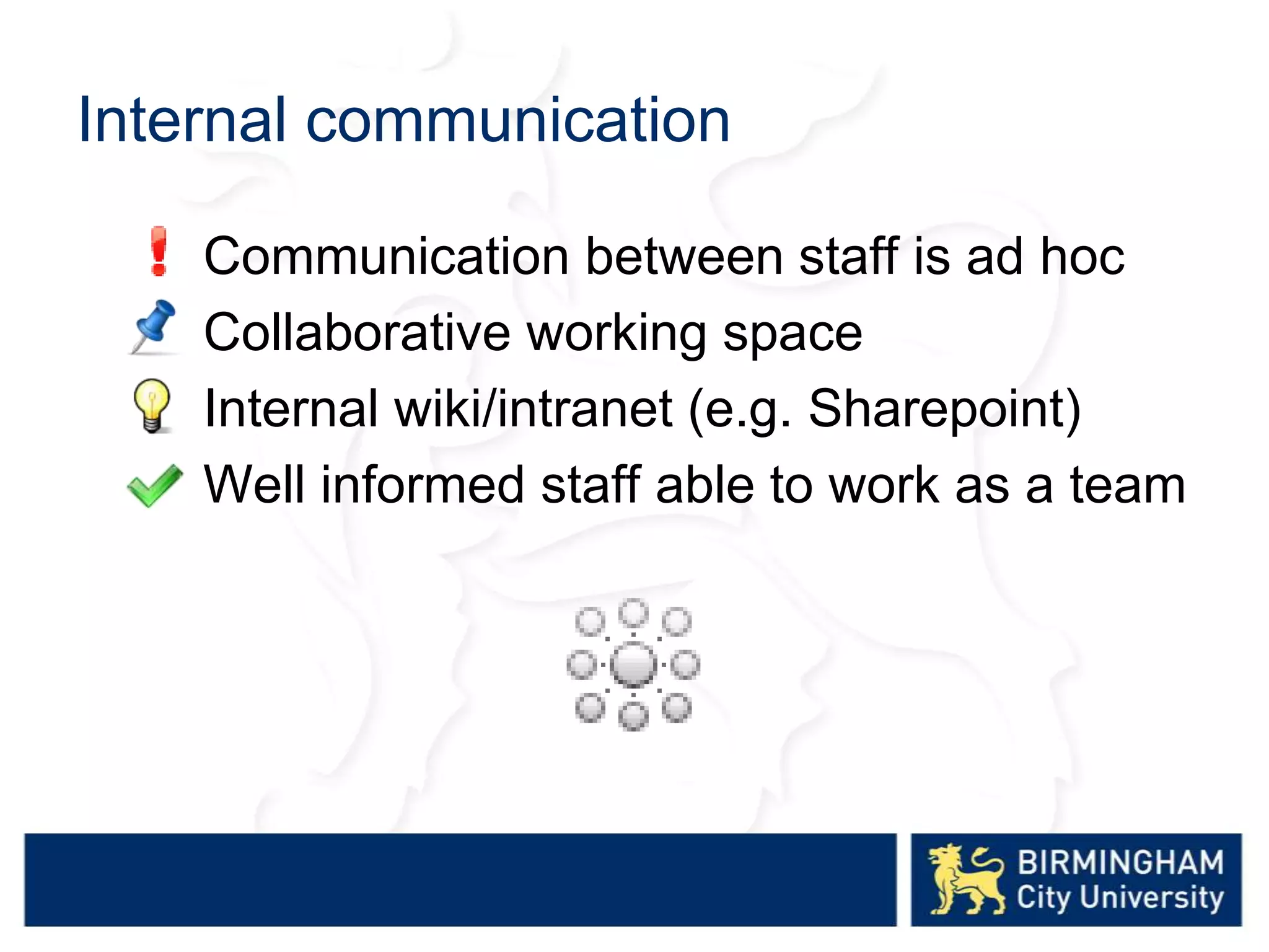 Internal communication
Communication between staff is ad hoc
Collaborative working space
Internal wiki/intranet (e.g. Sharepoint)
Well informed staff able to work as a team
 