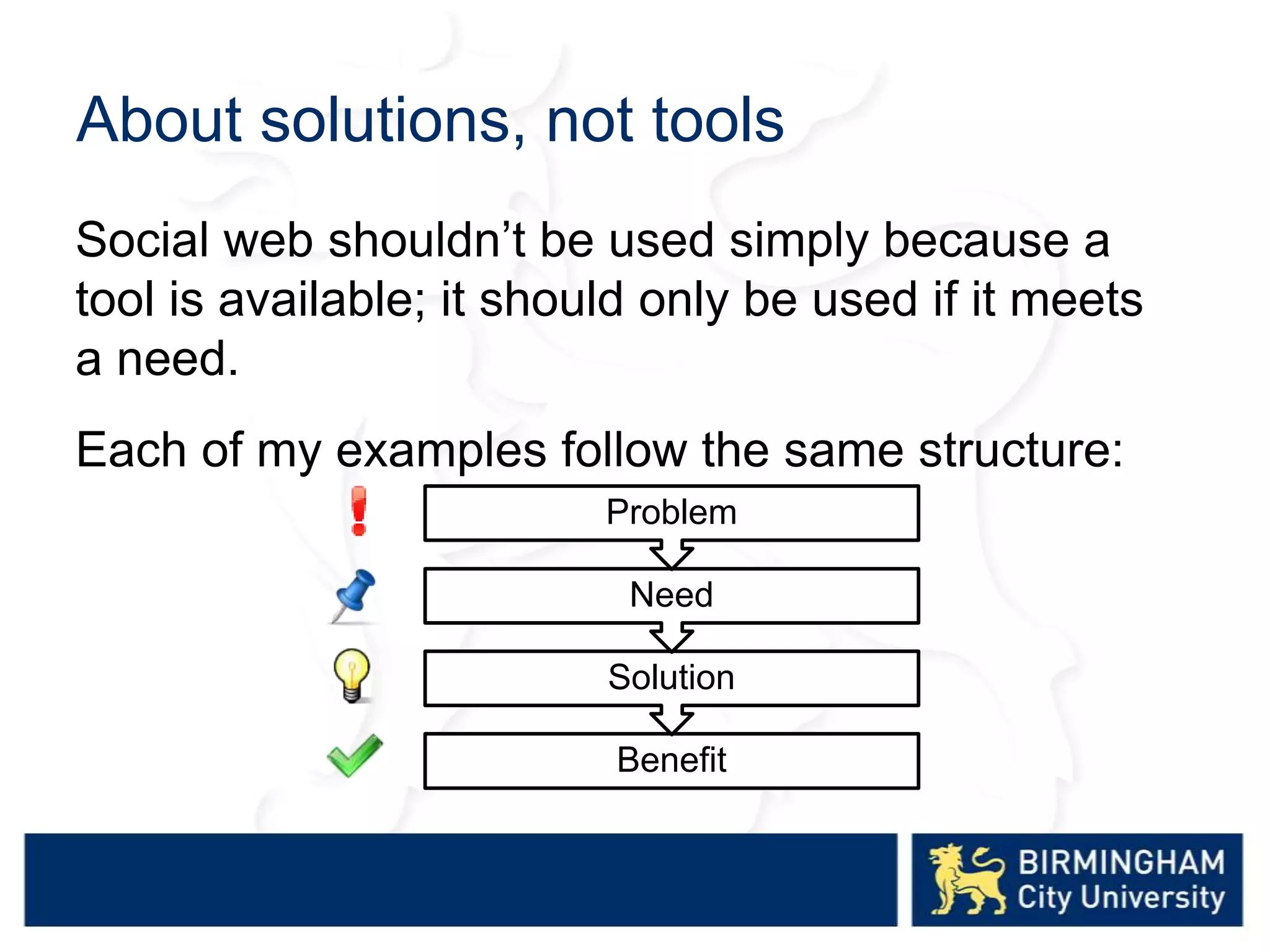 About solutions, not tools
Social web shouldn’t be used simply because a
tool is available; it should only be used if it meets
a need.
Each of my examples follow the same structure:
Benefit
Solution
Need
Problem
 