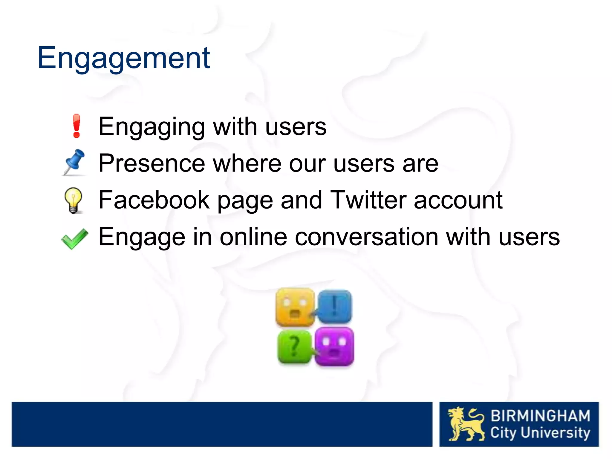 Engagement
Engaging with users
Presence where our users are
Facebook page and Twitter account
Engage in online conversation with users
 