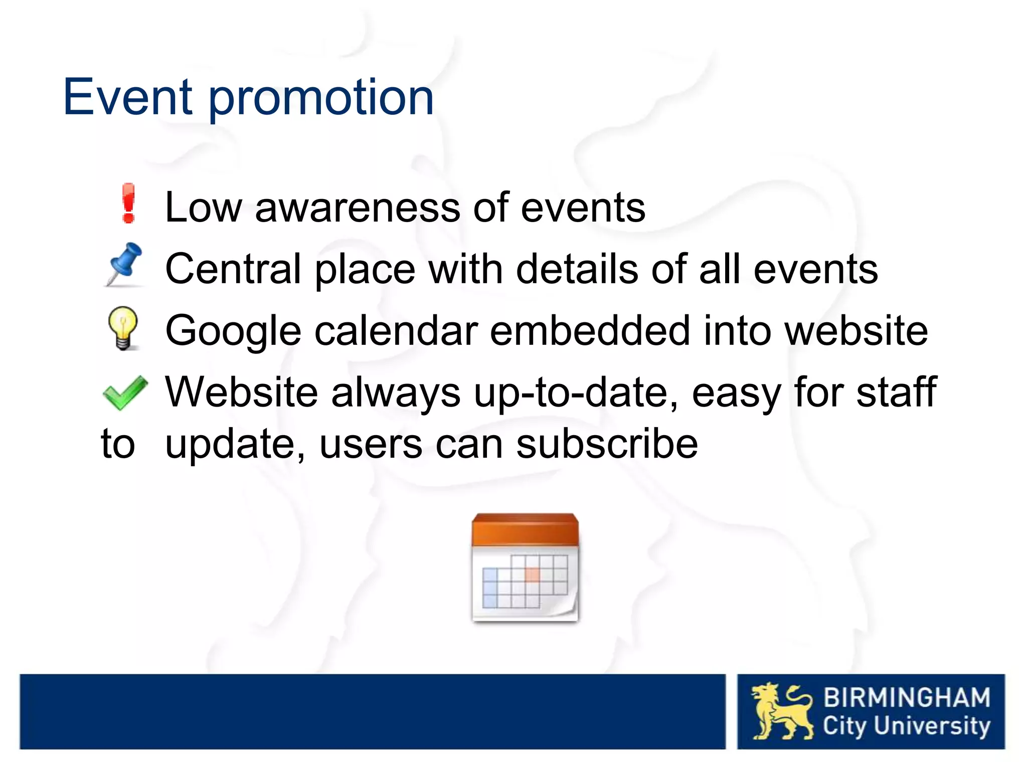 Event promotion
Low awareness of events
Central place with details of all events
Google calendar embedded into website
Website always up-to-date, easy for staff
to update, users can subscribe
 