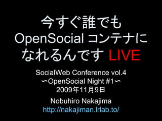 今すぐ誰でも 
OpenSocial コンテナに
なれるんです LIVE 
  SocialWeb Conference vol.4 
   〜OpenSocial Night #1〜 
        2009年11月9日 
       Nobuhiro Nakajima 
    http://nakajiman.lrlab.to/
 