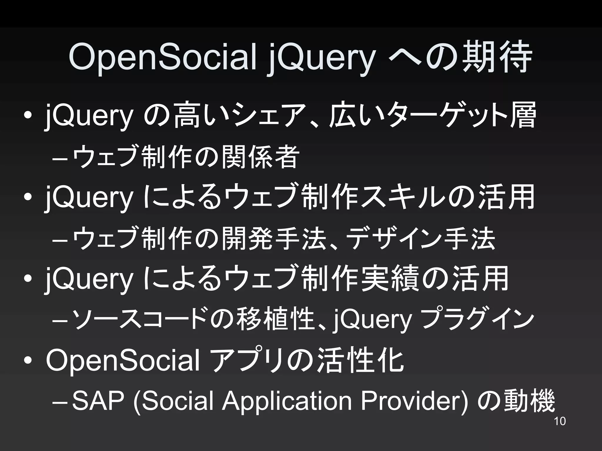 OpenSocial jQuery への期待 
•  jQuery の高いシェア、広いターゲット層 
 – ウェブ制作の関係者 
•  jQuery によるウェブ制作スキルの活用 
 – ウェブ制作の開発手法、デザイン手法 
•  jQuery によるウェブ制作実績の活用 
 – ソースコードの移植性、jQuery プラグイン 
•  OpenSocial アプリの活性化 
 – SAP (Social Application Provider) の動機
                                       10 
 