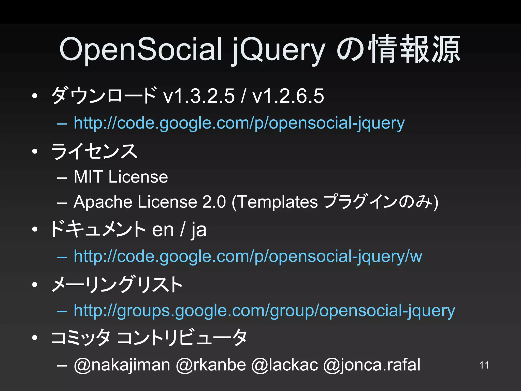 OpenSocial jQuery の情報源 
•  ダウンロード v1.3.2.5 / v1.2.6.5 
  –  http://code.google.com/p/opensocial­jquery 
•  ライセンス 
  –  MIT License 
  –  Apache License 2.0 (Templates プラグインのみ) 
•  ドキュメント en / ja 
  –  http://code.google.com/p/opensocial­jquery/w 
•  メーリングリスト 
  –  http://groups.google.com/group/opensocial­jquery 
•  コミッタ コントリビュータ 
  –  @nakajiman @rkanbe @lackac @jonca.rafal             11 
 