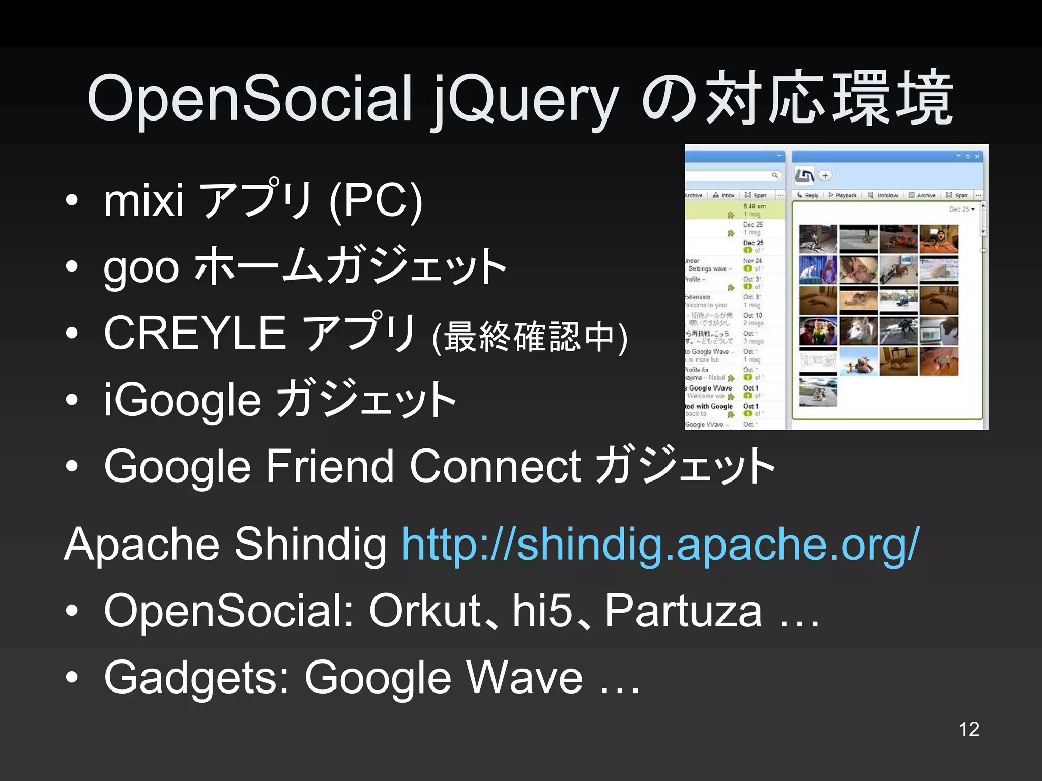 OpenSocial jQuery の対応環境 
•  mixi アプリ (PC) 
•  goo ホームガジェット 
•  CREYLE アプリ (最終確認中) 
•  iGoogle ガジェット 
•  Google Friend Connect ガジェット 
Apache Shindig http://shindig.apache.org/ 
•  OpenSocial: Orkut、hi5、Partuza … 
•  Gadgets: Google Wave …
                                             12 
 