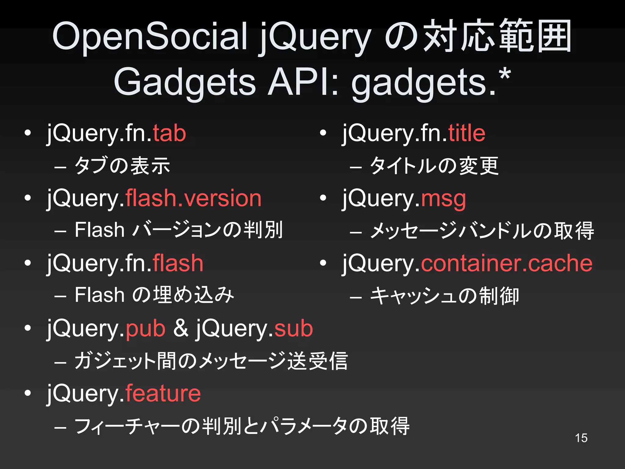 OpenSocial jQuery の対応範囲 
    Gadgets API: gadgets.* 
•  jQuery.fn.tab           •  jQuery.fn.title 
   –  タブの表示                   –  タイトルの変更 
•  jQuery.flash.version    •  jQuery.msg 
   –  Flash バージョンの判別          –  メッセージバンドルの取得 
•  jQuery.fn.flash         •  jQuery.container.cache 
   –  Flash の埋め込み             –  キャッシュの制御 
•  jQuery.pub & jQuery.sub 
   –  ガジェット間のメッセージ送受信 
•  jQuery.feature 
   –  フィーチャーの判別とパラメータの取得                          15 
 