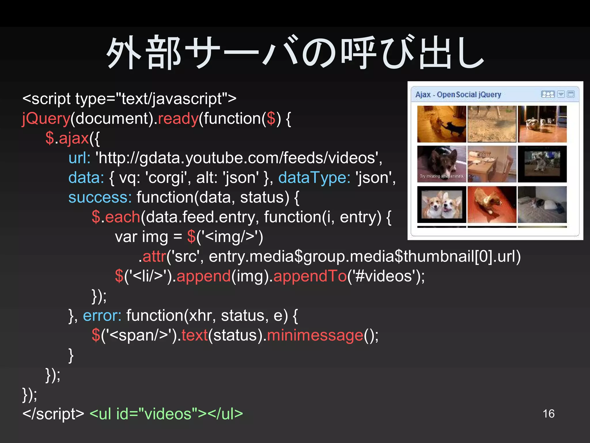 外部サーバの呼び出し
<script type="text/javascript"> 
jQuery(document).ready(function($) { 
    $.ajax({ 
         url: 'http://gdata.youtube.com/feeds/videos', 
         data: { vq: 'corgi', alt: 'json' }, dataType: 'json', 
         success: function(data, status) { 
             $.each(data.feed.entry, function(i, entry) { 
                  var img = $('<img/>') 
                      .attr('src', entry.media$group.media$thumbnail[0].url) 
                  $('<li/>').append(img).appendTo('#videos'); 
             }); 
         }, error: function(xhr, status, e) { 
             $('<span/>').text(status).minimessage(); 
         } 
    }); 
});
</script> <ul id="videos"></ul>                                                 16 
 