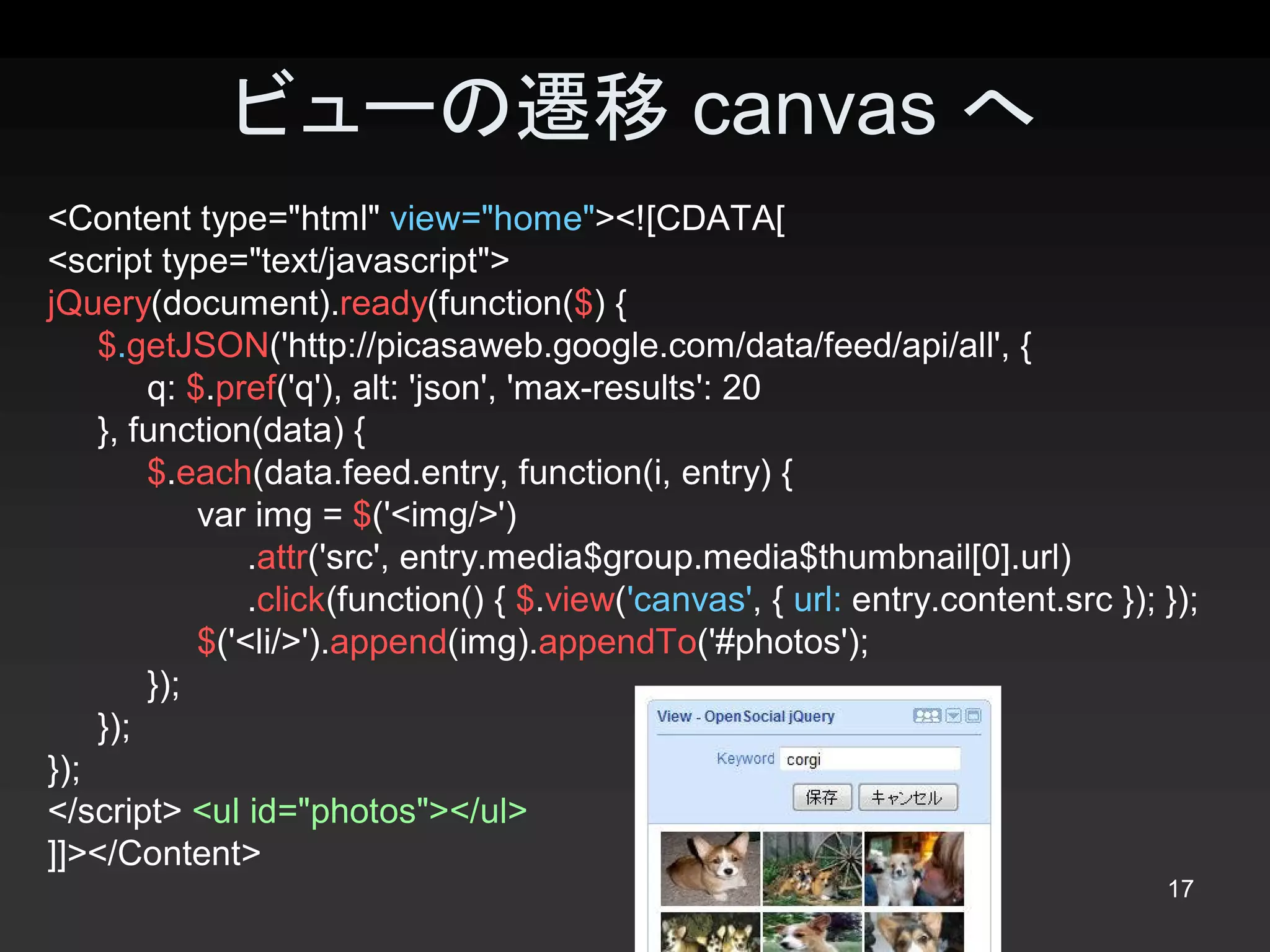 ビューの遷移 canvas へ
<Content type="html" view="home"><![CDATA[ 
<script type="text/javascript"> 
jQuery(document).ready(function($) { 
    $.getJSON('http://picasaweb.google.com/data/feed/api/all', { 
         q: $.pref('q'), alt: 'json', 'max­results': 20 
    }, function(data) { 
         $.each(data.feed.entry, function(i, entry) { 
              var img = $('<img/>') 
                  .attr('src', entry.media$group.media$thumbnail[0].url) 
                  .click(function() { $.view('canvas', { url: entry.content.src }); }); 
              $('<li/>').append(img).appendTo('#photos'); 
         }); 
    }); 
});
</script> <ul id="photos"></ul> 
]]></Content> 
                                                                                    17 
 