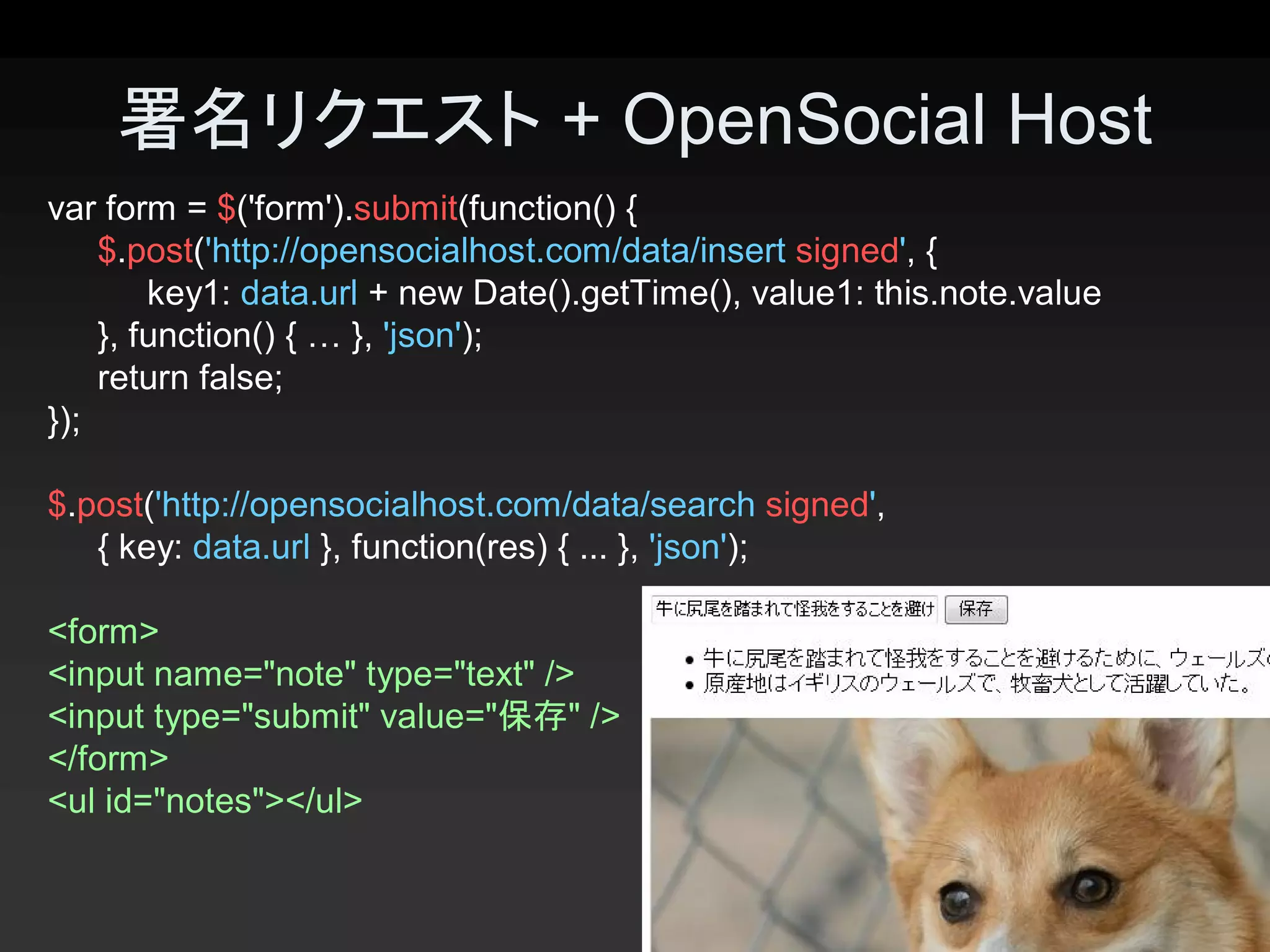 署名リクエスト + OpenSocial Host
var form = $('form').submit(function() { 
    $.post('http://opensocialhost.com/data/insert signed', { 
        key1: data.url + new Date().getTime(), value1: this.note.value 
    }, function() { … }, 'json'); 
    return false; 
});

$.post('http://opensocialhost.com/data/search signed', 
   { key: data.url }, function(res) { ... }, 'json'); 

<form> 
<input name="note" type="text" /> 
<input type="submit" value="保存" /> 
</form> 
<ul id="notes"></ul> 

                                                                          19 
 