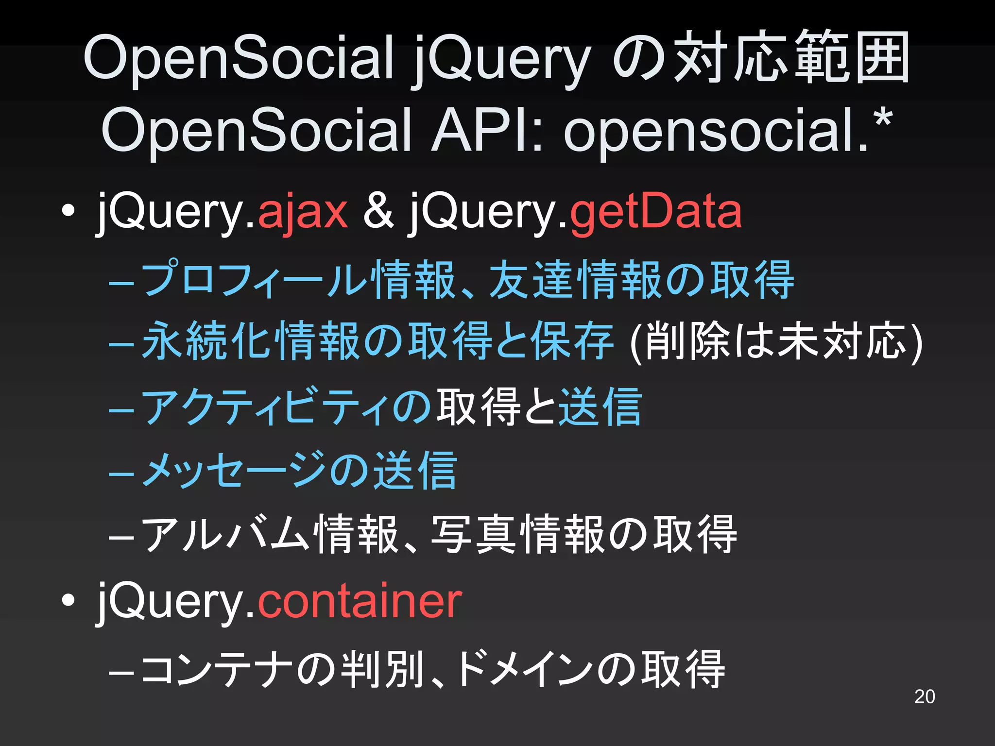 OpenSocial jQuery の対応範囲 
 OpenSocial API: opensocial.* 
•  jQuery.ajax & jQuery.getData 
  – プロフィール情報、友達情報の取得 
  – 永続化情報の取得と保存 (削除は未対応) 
  – アクティビティの取得と送信 
  – メッセージの送信 
  – アルバム情報、写真情報の取得 
•  jQuery.container 
  – コンテナの判別、ドメインの取得                20 
 