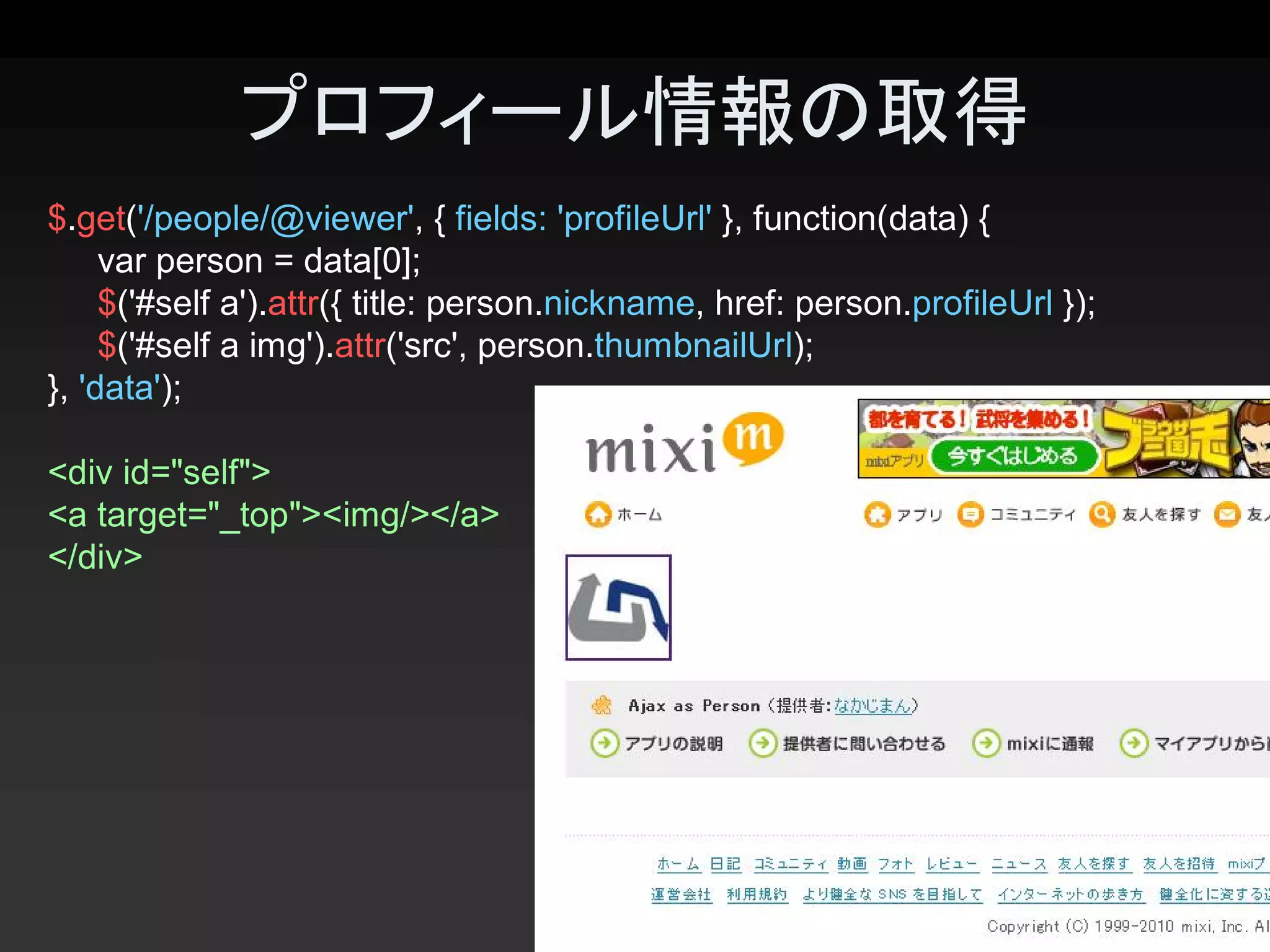 プロフィール情報の取得 
$.get('/people/@viewer', { fields: 'profileUrl' }, function(data) { 
     var person = data[0]; 
     $('#self a').attr({ title: person.nickname, href: person.profileUrl }); 
     $('#self a img').attr('src', person.thumbnailUrl); 
}, 'data'); 

<div id="self"> 
<a target="_top"><img/></a> 
</div>




                                                                                22 
 