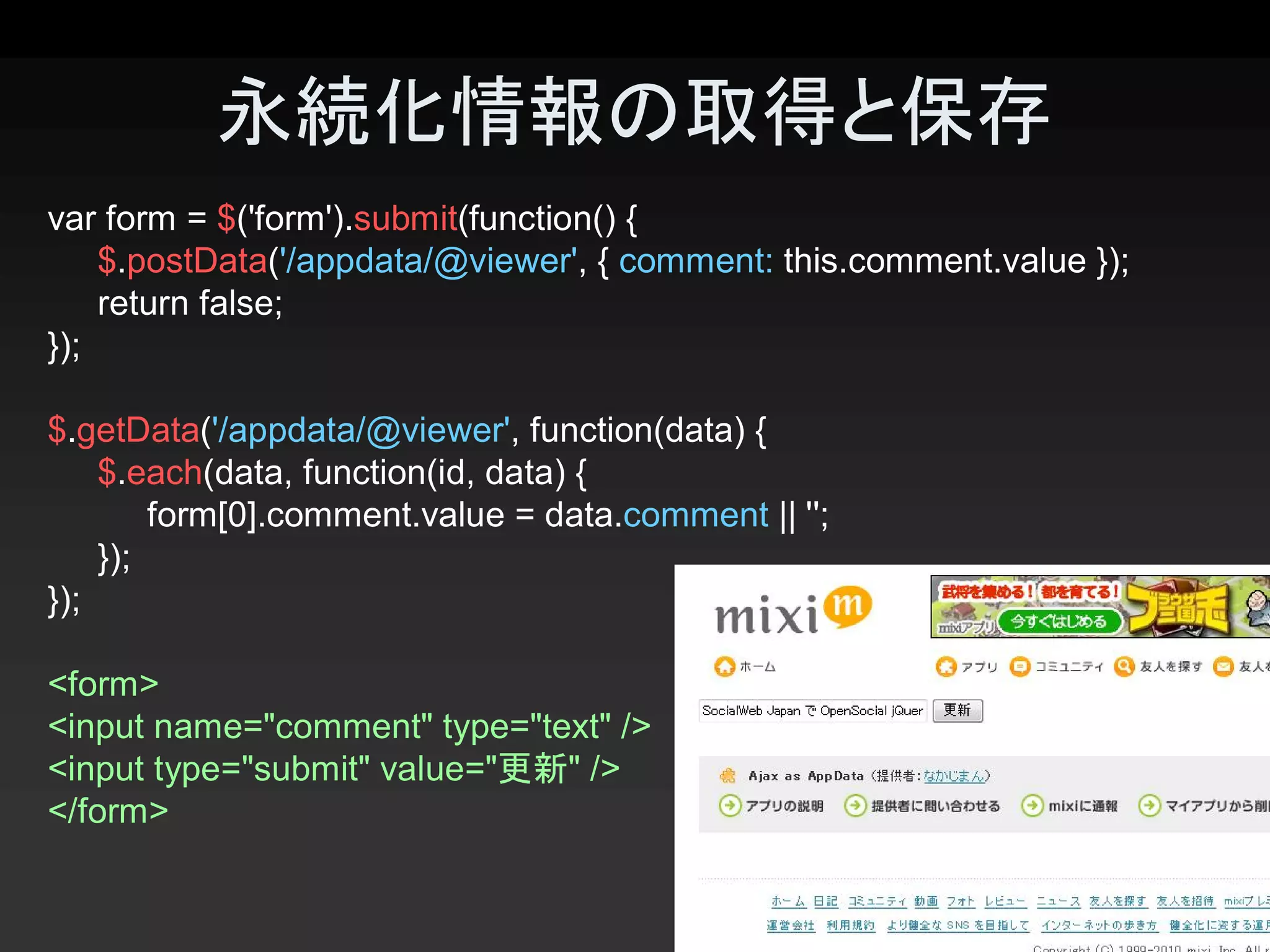 永続化情報の取得と保存 
var form = $('form').submit(function() { 
    $.postData('/appdata/@viewer', { comment: this.comment.value }); 
    return false; 
});

$.getData('/appdata/@viewer', function(data) { 
    $.each(data, function(id, data) { 
         form[0].comment.value = data.comment || ''; 
    }); 
});

<form> 
<input name="comment" type="text" /> 
<input type="submit" value="更新" /> 
</form>

                                                                        23 
 