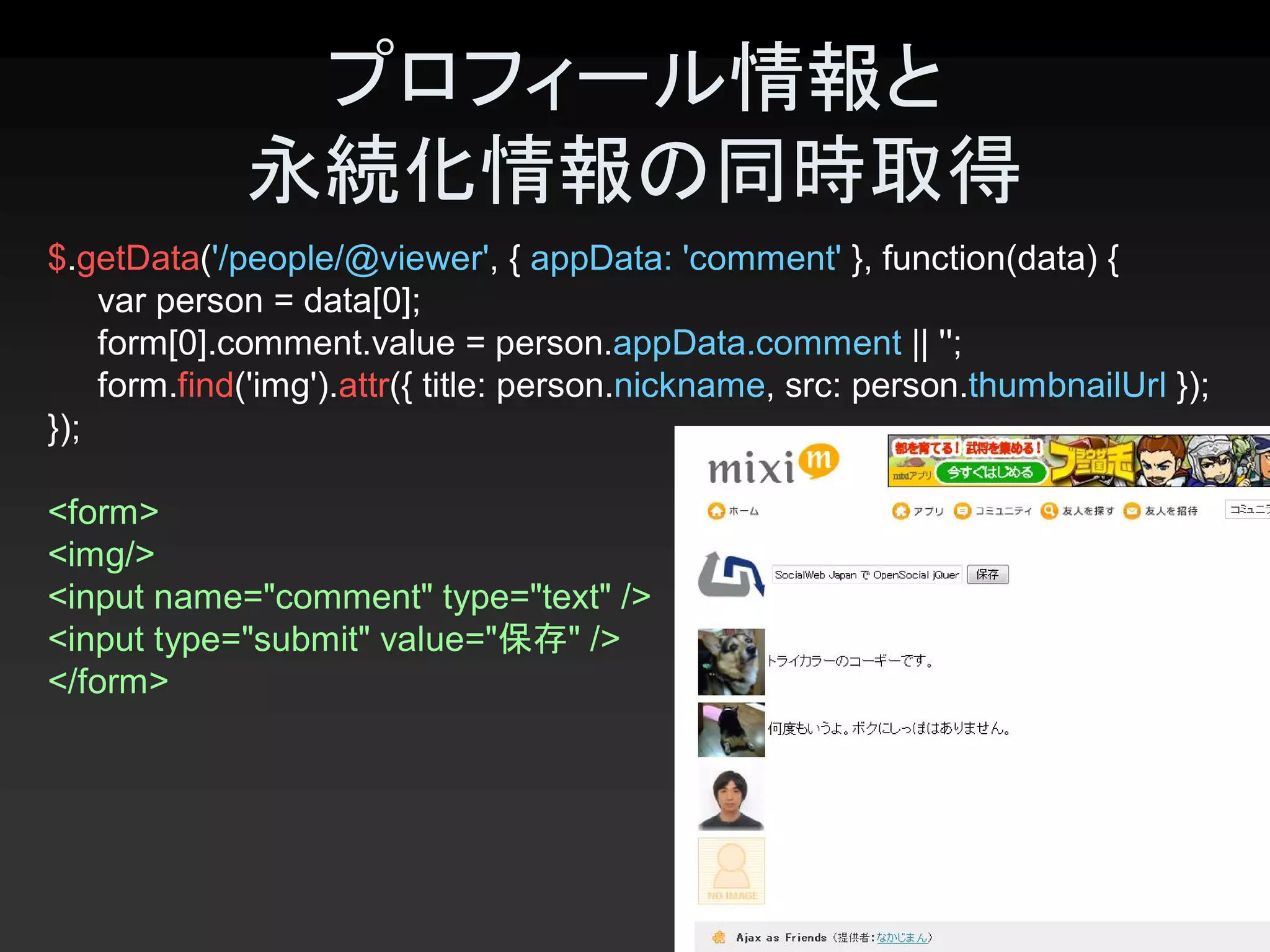 プロフィール情報と
             永続化情報の同時取得 
$.getData('/people/@viewer', { appData: 'comment' }, function(data) { 
    var person = data[0]; 
    form[0].comment.value = person.appData.comment || ''; 
    form.find('img').attr({ title: person.nickname, src: person.thumbnailUrl }); 
});

<form> 
<img/> 
<input name="comment" type="text" /> 
<input type="submit" value="保存" /> 
</form>




                                                                             24 
 