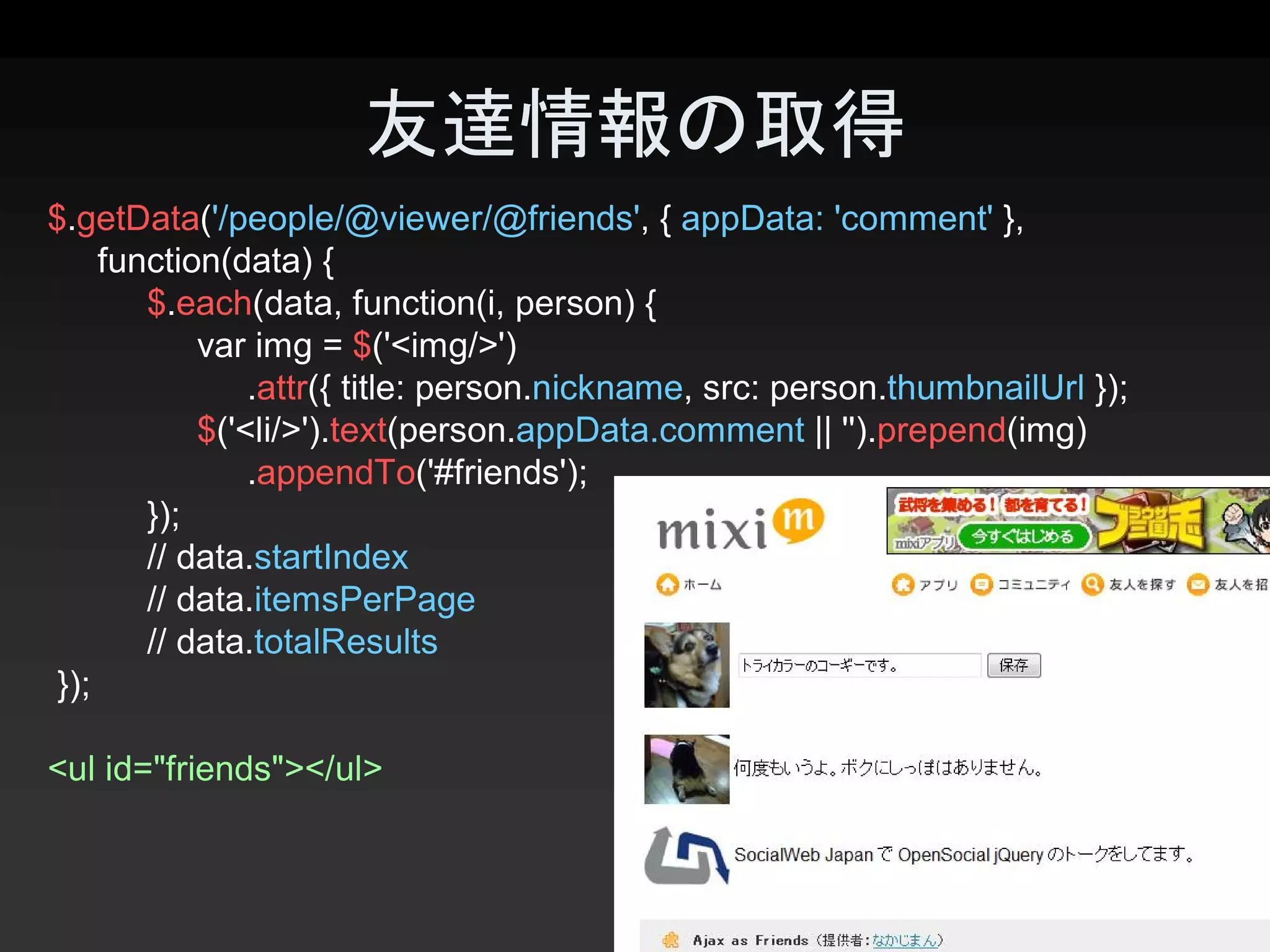 友達情報の取得 
$.getData('/people/@viewer/@friends', { appData: 'comment' }, 
     function(data) { 
        $.each(data, function(i, person) { 
            var img = $('<img/>') 
                .attr({ title: person.nickname, src: person.thumbnailUrl }); 
            $('<li/>').text(person.appData.comment || '').prepend(img) 
                .appendTo('#friends'); 
        });
        // data.startIndex 
        // data.itemsPerPage 
        // data.totalResults 
 }); 

<ul id="friends"></ul>


                                                                                25 
 