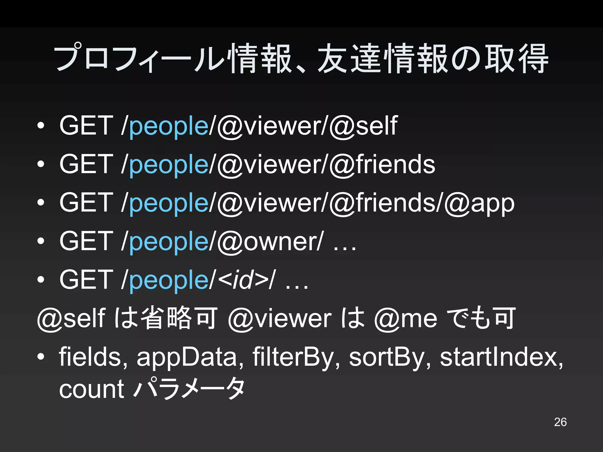 プロフィール情報、友達情報の取得 
•  GET /people/@viewer/@self 
•  GET /people/@viewer/@friends 
•  GET /people/@viewer/@friends/@app 
•  GET /people/@owner/ … 
•  GET /people/<id>/ … 
@self は省略可 @viewer は @me でも可 
•  fields, appData, filterBy, sortBy, startIndex, 
   count パラメータ
                                                26 
 