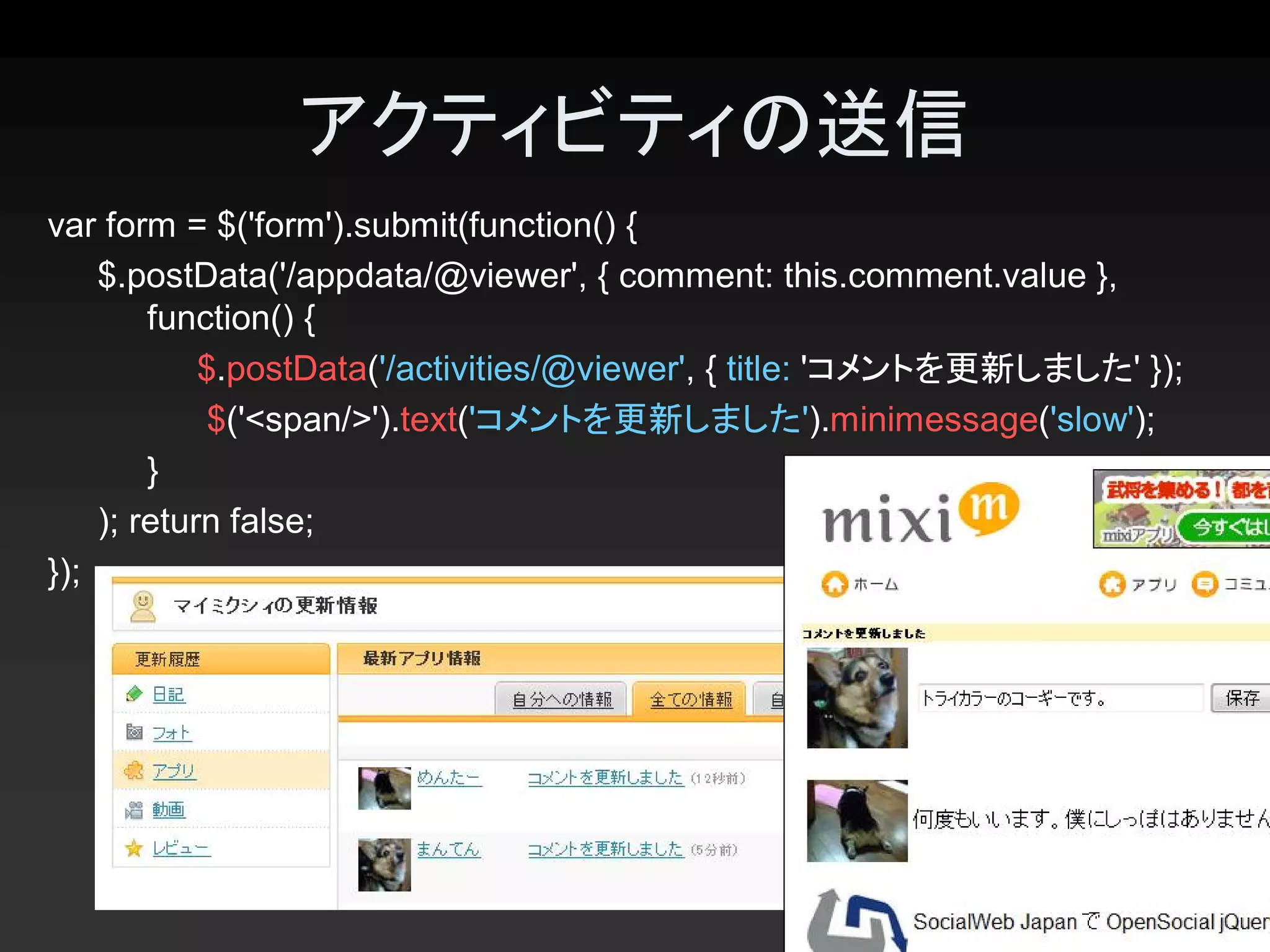 アクティビティの送信 
var form = $('form').submit(function() { 
    $.postData('/appdata/@viewer', { comment: this.comment.value }, 
        function() { 
            $.postData('/activities/@viewer', { title: 'コメントを更新しました' }); 
            $('<span/>').text('コメントを更新しました').minimessage('slow'); 
        } 
    ); return false; 
});




                                                                       28 
 