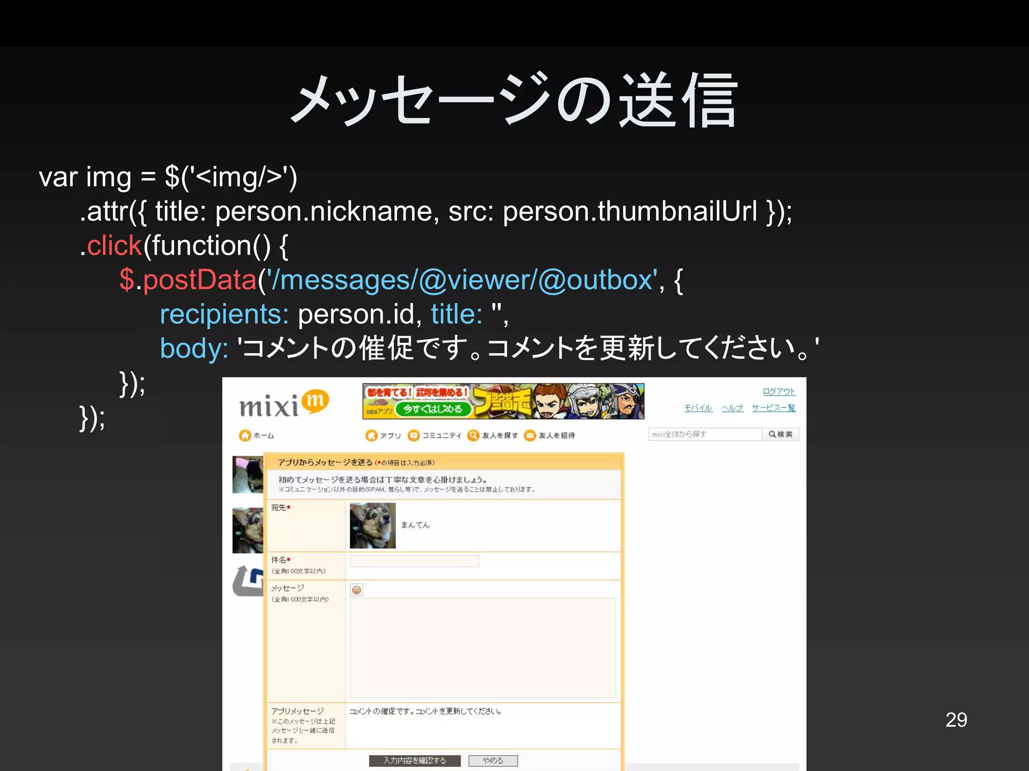 メッセージの送信 
var img = $('<img/>') 
   .attr({ title: person.nickname, src: person.thumbnailUrl }); 
   .click(function() { 
       $.postData('/messages/@viewer/@outbox', { 
            recipients: person.id, title: '', 
            body: 'コメントの催促です。コメントを更新してください。' 
       }); 
   });




                                                                   29 
 