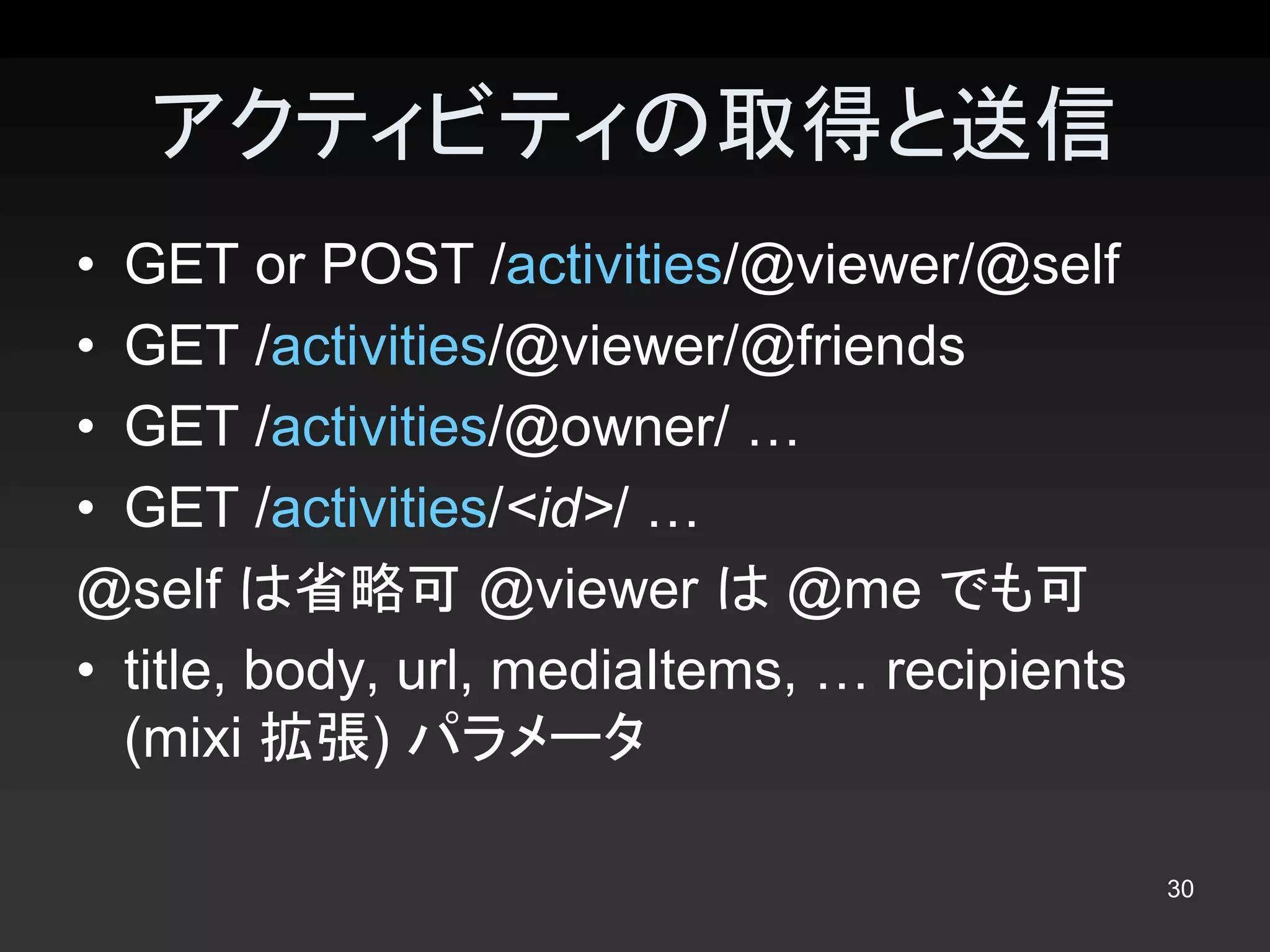 アクティビティの取得と送信 
•  GET or POST /activities/@viewer/@self 
•  GET /activities/@viewer/@friends 
•  GET /activities/@owner/ … 
•  GET /activities/<id>/ … 
@self は省略可 @viewer は @me でも可 
•  title, body, url, mediaItems, … recipients 
   (mixi 拡張) パラメータ

                                                 30 
 