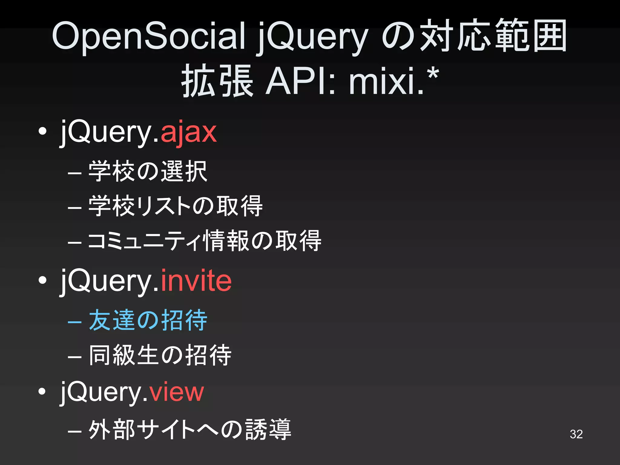 OpenSocial jQuery の対応範囲
       拡張 API: mixi.* 
•  jQuery.ajax 
  – 学校の選択 
  – 学校リストの取得 
  – コミュニティ情報の取得 
•  jQuery.invite 
  – 友達の招待 
  – 同級生の招待 
•  jQuery.view 
  – 外部サイトへの誘導              32 
 