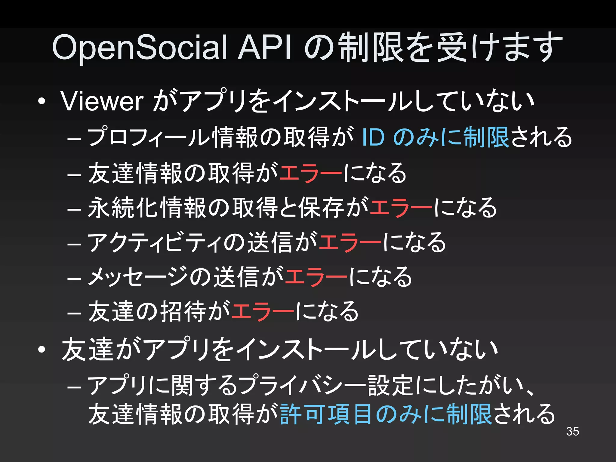 OpenSocial API の制限を受けます 
•  Viewer がアプリをインストールしていない 
 – プロフィール情報の取得が ID のみに制限される 
 – 友達情報の取得がエラーになる 
 – 永続化情報の取得と保存がエラーになる 
 – アクティビティの送信がエラーになる 
 – メッセージの送信がエラーになる 
 – 友達の招待がエラーになる 
•  友達がアプリをインストールしていない 
 – アプリに関するプライバシー設定にしたがい、
   友達情報の取得が許可項目のみに制限される
                              35 
 
