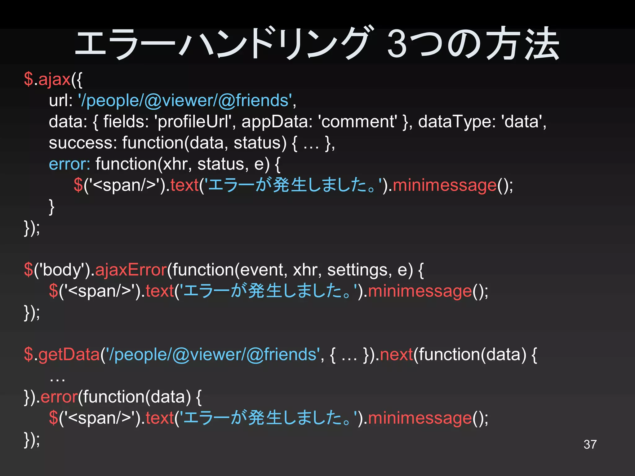 エラーハンドリング 3つの方法 
$.ajax({ 
    url: '/people/@viewer/@friends', 
    data: { fields: 'profileUrl', appData: 'comment' }, dataType: 'data', 
    success: function(data, status) { … }, 
    error: function(xhr, status, e) { 
        $('<span/>').text('エラーが発生しました。').minimessage(); 
    } 
});

$('body').ajaxError(function(event, xhr, settings, e) { 
    $('<span/>').text('エラーが発生しました。').minimessage(); 
});

$.getData('/people/@viewer/@friends', { … }).next(function(data) { 
    … 
}).error(function(data) { 
    $('<span/>').text('エラーが発生しました。').minimessage(); 
});                                                                          37 
 