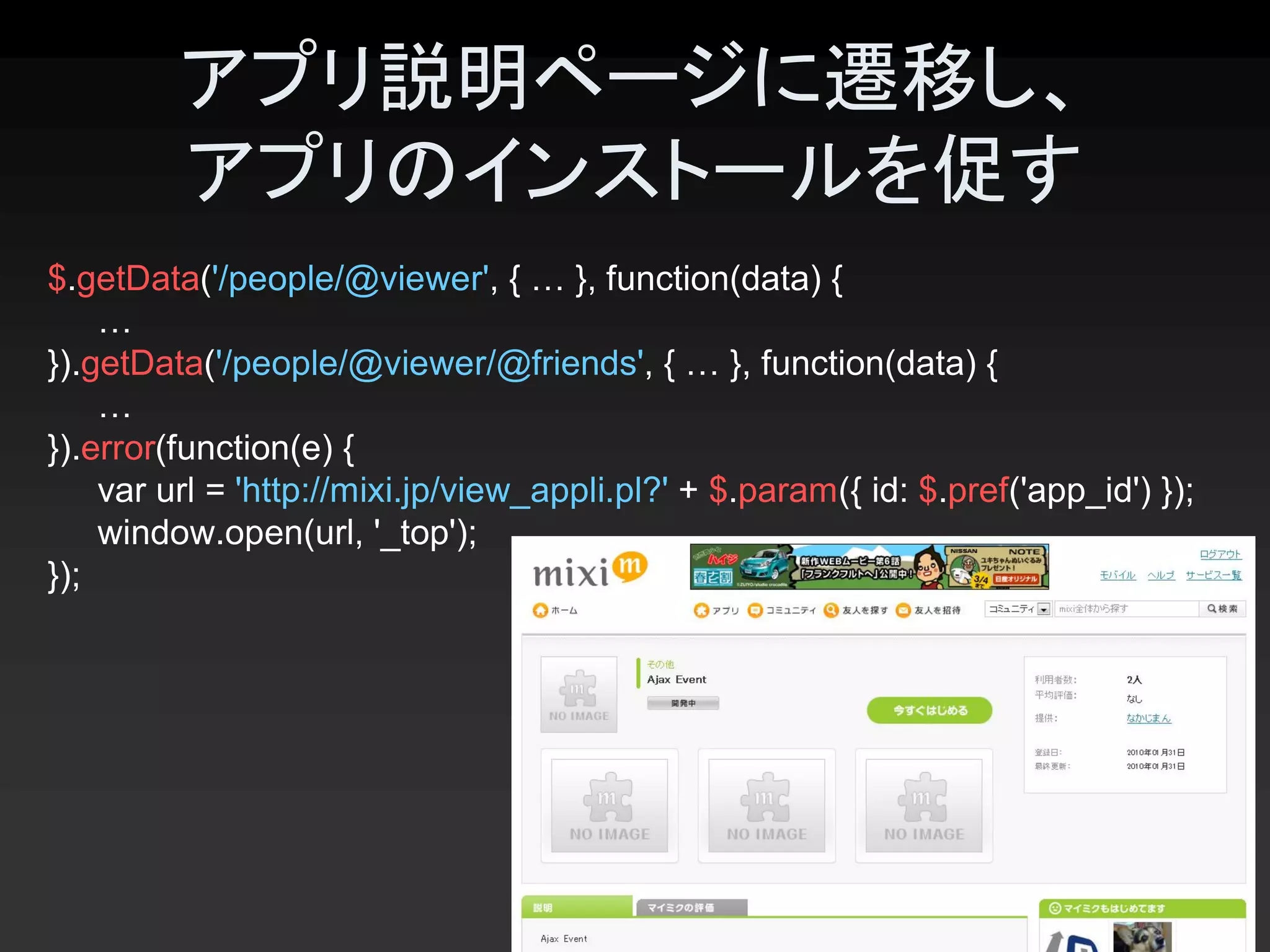 アプリ説明ページに遷移し、
         アプリのインストールを促す 
$.getData('/people/@viewer', { … }, function(data) { 
    … 
}).getData('/people/@viewer/@friends', { … }, function(data) { 
    … 
}).error(function(e) { 
    var url = 'http://mixi.jp/view_appli.pl?' + $.param({ id: $.pref('app_id') }); 
    window.open(url, '_top'); 
});




                                                                                38 
 