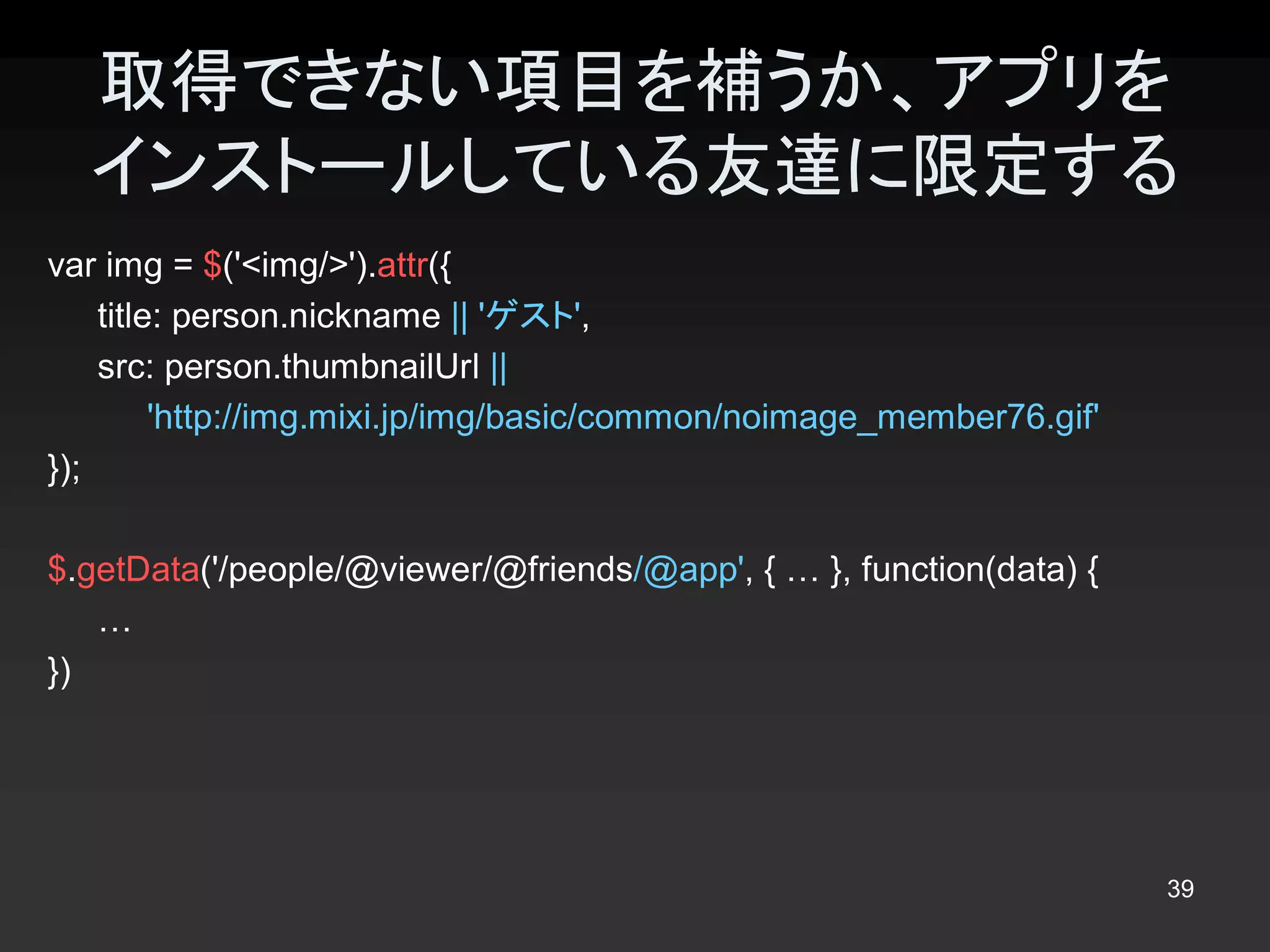 取得できない項目を補うか、アプリを
  インストールしている友達に限定する 
var img = $('<img/>').attr({ 
    title: person.nickname || 'ゲスト', 
    src: person.thumbnailUrl || 
         'http://img.mixi.jp/img/basic/common/noimage_member76.gif' 
});

$.getData('/people/@viewer/@friends/@app', { … }, function(data) { 
   … 
})




                                                                       39 
 