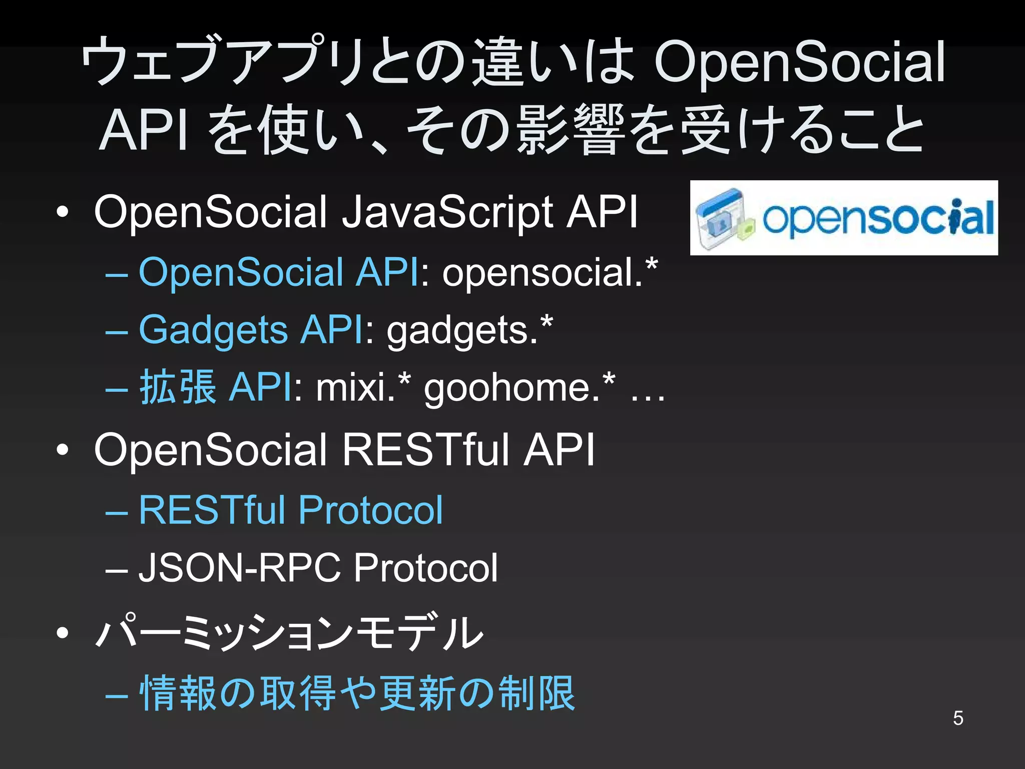 ウェブアプリとの違いは OpenSocial 
 API を使い、その影響を受けること 
•  OpenSocial JavaScript API 
  – OpenSocial API: opensocial.* 
  – Gadgets API: gadgets.* 
  – 拡張 API: mixi.* goohome.* … 
•  OpenSocial RESTful API 
  – RESTful Protocol 
  – JSON­RPC Protocol 
•  パーミッションモデル 
  – 情報の取得や更新の制限                     5 
 