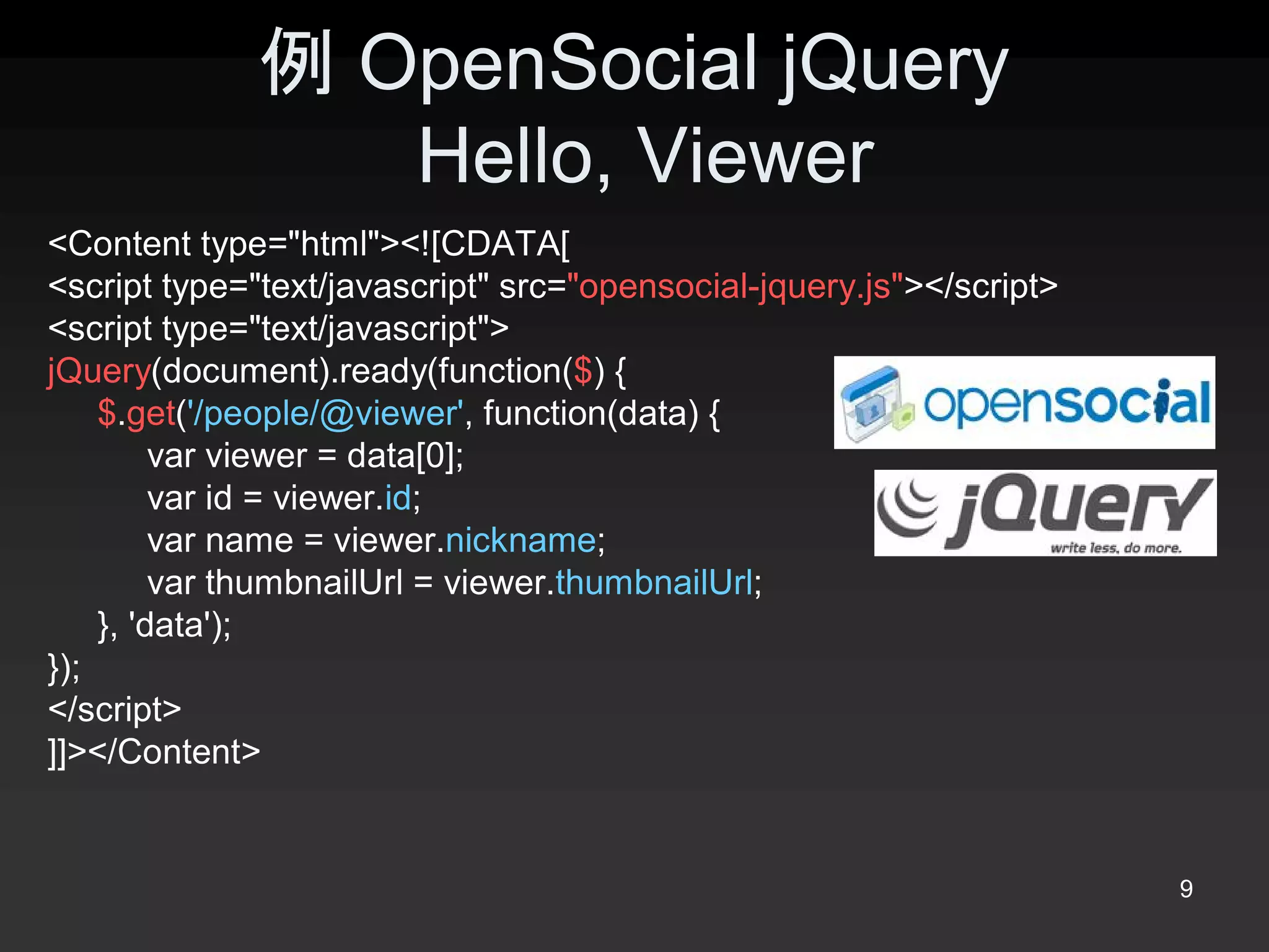 例 OpenSocial jQuery 
                 Hello, Viewer 
<Content type="html"><![CDATA[ 
<script type="text/javascript" src="opensocial­jquery.js"></script> 
<script type="text/javascript"> 
jQuery(document).ready(function($) { 
    $.get('/people/@viewer', function(data) { 
         var viewer = data[0]; 
         var id = viewer.id; 
         var name = viewer.nickname; 
         var thumbnailUrl = viewer.thumbnailUrl; 
    }, 'data'); 
});
</script> 
]]></Content>


                                                                       9 
 