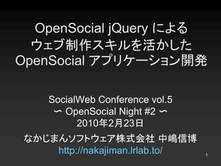 OpenSocial jQuery による
  ウェブ制作スキルを活かした 
OpenSocial アプリケーション開発 

     SocialWeb Conference vol.5 
      〜 OpenSocial Night #2 〜 
           2010年2月23日
 なかじまんソフトウェア株式会社 中嶋信博 
     http://nakajiman.lrlab.to/    1 
 