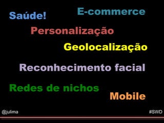 Saúde!          E-commerce
                        Formato do Evento


      Personalização
                 Geolocalização

          Reconhecimento facial

   Redes de nichos
                            Mobile
@julima                                #SWD
 