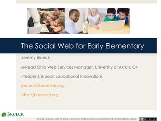 The Social Web for Early Elementary Jeremy Brueck e-Read Ohio Web Services Manager, University of Akron, OH President, Brueck Educational Innovations [email_address] http://brueckei.org This work is licensed under the Creative Commons Attribution-Noncommercial-Share Alike 3.0 United States License.  