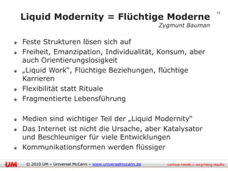 13
Liquid Modernity = Flüchtige Moderne
                                                         Zygmunt Bauman

Feste Strukturen lösen sich auf
Freiheit, Emanzipation, Individualität, Konsum, aber
auch Orientierungslosigkeit
„Liquid Work“, Flüchtige Beziehungen, flüchtige
Karrieren
Flexibilität statt Rituale
Fragmentierte Lebensführung

Medien sind wichtiger Teil der „Liquid Modernity“
Das Internet ist nicht die Ursache, aber Katalysator
und Beschleuniger für viele Entwicklungen
Kommunikationsformen werden flüssiger

 © 2010 UM – Universal McCann – www.universalmccann.de
 