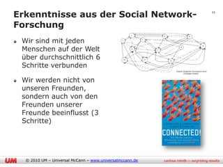 Erkenntnisse aus der Social Network-                      21


Forschung
 Wir sind mit jeden
 Menschen auf der Welt
 über durchschnittlich 6
 Schritte verbunden

 Wir werden nicht von
 unseren Freunden,
 sondern auch von den
 Freunden unserer
 Freunde beeinflusst (3
 Schritte)




  © 2010 UM – Universal McCann – www.universalmccann.de
 