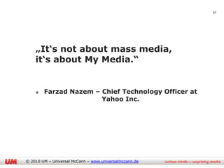 30




    „It„s not about mass media,
    it„s about My Media.“


        Farzad Nazem – Chief Technology Officer at
                       Yahoo Inc.




© 2010 UM – Universal McCann – www.universalmccann.de
 