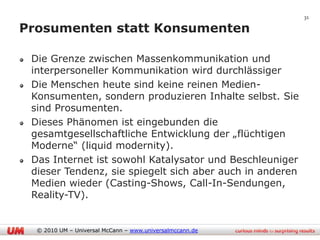 31

Prosumenten statt Konsumenten

 Die Grenze zwischen Massenkommunikation und
 interpersoneller Kommunikation wird durchlässiger
 Die Menschen heute sind keine reinen Medien-
 Konsumenten, sondern produzieren Inhalte selbst. Sie
 sind Prosumenten.
 Dieses Phänomen ist eingebunden die
 gesamtgesellschaftliche Entwicklung der „flüchtigen
 Moderne“ (liquid modernity).
 Das Internet ist sowohl Katalysator und Beschleuniger
 dieser Tendenz, sie spiegelt sich aber auch in anderen
 Medien wieder (Casting-Shows, Call-In-Sendungen,
 Reality-TV).


  © 2010 UM – Universal McCann – www.universalmccann.de
 