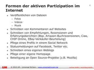 Formen der aktiven Partizipation im                         32


Internet
  Veröffentlichen von Dateien
  – Fotos
  – Videos
  – Musik
  Schreiben von Kommentaren auf Websites
  Schreiben von Empfehlungen, Rezensionen und
  Erfahrungsberichten (Bsp. Amazon-Buchrezensionen, Ciao,
  CHIP Online, EBay-Verkäufer-Beurteilung)
  Pflege eines Profils in einem Social Network
  Statusmeldungen auf Facebook, Twitter etc.
  Schreiben eines eigenen Weblogs
  Pflege einer eigene Homepage
  Beteiligung an Open Source-Projekte (z.B. Mozilla)


  © 2010 UM – Universal McCann – www.universalmccann.de
 