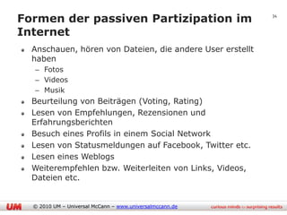 Formen der passiven Partizipation im                       34


Internet
  Anschauen, hören von Dateien, die andere User erstellt
  haben
  – Fotos
  – Videos
  – Musik
  Beurteilung von Beiträgen (Voting, Rating)
  Lesen von Empfehlungen, Rezensionen und
  Erfahrungsberichten
  Besuch eines Profils in einem Social Network
  Lesen von Statusmeldungen auf Facebook, Twitter etc.
  Lesen eines Weblogs
  Weiterempfehlen bzw. Weiterleiten von Links, Videos,
  Dateien etc.


  © 2010 UM – Universal McCann – www.universalmccann.de
 