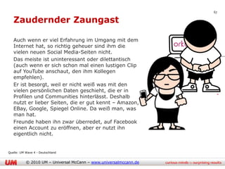 67

   Zaudernder Zaungast

   Auch wenn er viel Erfahrung im Umgang mit dem
   Internet hat, so richtig geheuer sind ihm die
   vielen neuen Social Media-Seiten nicht.
   Das meiste ist uninteressant oder dilettantisch
   (auch wenn er sich schon mal einen lustigen Clip
   auf YouTube anschaut, den ihm Kollegen
   empfehlen).
   Er ist besorgt, weil er nicht weiß was mit den
   vielen persönlichen Daten geschieht, die er in
   Profilen und Communities hinterlässt. Deshalb
   nutzt er lieber Seiten, die er gut kennt – Amazon,
   EBay, Google, Spiegel Online. Da weiß man, was
   man hat.
   Freunde haben ihn zwar überredet, auf Facebook
   einen Account zu eröffnen, aber er nutzt ihn
   eigentlich nicht.


Quelle: UM Wave 4 - Deutschland


           © 2010 UM – Universal McCann – www.universalmccann.de
 