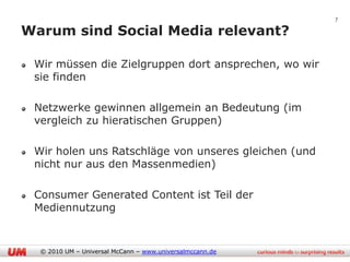 7

Warum sind Social Media relevant?

 Wir müssen die Zielgruppen dort ansprechen, wo wir
 sie finden

 Netzwerke gewinnen allgemein an Bedeutung (im
 vergleich zu hieratischen Gruppen)

 Wir holen uns Ratschläge von unseres gleichen (und
 nicht nur aus den Massenmedien)

 Consumer Generated Content ist Teil der
 Mediennutzung


  © 2010 UM – Universal McCann – www.universalmccann.de
 
