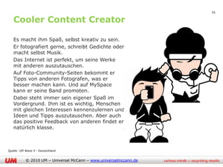 79

   Cooler Content Creator

   Es macht ihm Spaß, selbst kreativ zu sein.
   Er fotografiert gerne, schreibt Gedichte oder
   macht selbst Musik.
   Das Internet ist perfekt, um seine Werke
   mit anderen auszutauschen.
   Auf Foto-Community-Seiten bekommt er
   Tipps von anderen Fotografen, was er
   besser machen kann. Und auf MySpace
   kann er seine Band promoten.
   Dabei steht immer sein eigener Spaß im
   Vordergrund. Ihm ist es wichtig, Menschen
   mit gleichen Interessen kennenzulernen und
   Ideen und Tipps auszutauschen. Aber auch
   das positive Feedback von anderen findet er
   natürlich klasse.



Quelle: UM Wave 4 - Deutschland


           © 2010 UM – Universal McCann – www.universalmccann.de
 