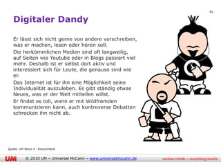 82

   Digitaler Dandy

   Er lässt sich nicht gerne von andere vorschreiben,
   was er machen, lesen oder hören soll.
   Die herkömmlichen Medien sind oft langweilig,
   auf Seiten wie Youtube oder in Blogs passiert viel
   mehr. Deshalb ist er selbst dort aktiv und
   interessiert sich für Leute, die genauso sind wie
   er.
   Das Internet ist für ihn eine Möglichkeit seine
   Individualität auszuleben. Es gibt ständig etwas
   Neues, was er der Welt mitteilen willst.
   Er findet es toll, wenn er mit Wildfremden
   kommunizieren kann, auch kontroverse Debatten
   schrecken ihn nicht ab.




Quelle: UM Wave 4 - Deutschland


           © 2010 UM – Universal McCann – www.universalmccann.de
 