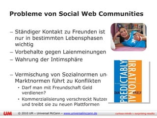 Probleme von Social Web Communities

– Ständiger Kontakt zu Freunden ist
  nur in bestimmten Lebensphasen
  wichtig
– Vorbehalte gegen Laienmeinungen
– Wahrung der Intimsphäre

– Vermischung von Sozialnormen und
  Marktnormen führt zu Konflikten
  • Darf man mit Freundschaft Geld
    verdienen?
  • Kommerzialisierung verschreckt Nutzer
    und treibt sie zu neuen Plattformen
  © 2010 UM – Universal McCann – www.universalmccann.de
 