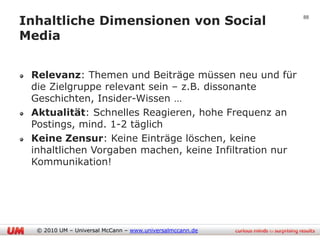 Inhaltliche Dimensionen von Social                        88


Media


 Relevanz: Themen und Beiträge müssen neu und für
 die Zielgruppe relevant sein – z.B. dissonante
 Geschichten, Insider-Wissen …
 Aktualität: Schnelles Reagieren, hohe Frequenz an
 Postings, mind. 1-2 täglich
 Keine Zensur: Keine Einträge löschen, keine
 inhaltlichen Vorgaben machen, keine Infiltration nur
 Kommunikation!




  © 2010 UM – Universal McCann – www.universalmccann.de
 